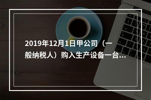 2019年12月1日甲公司（一般纳税人）购入生产设备一台，支