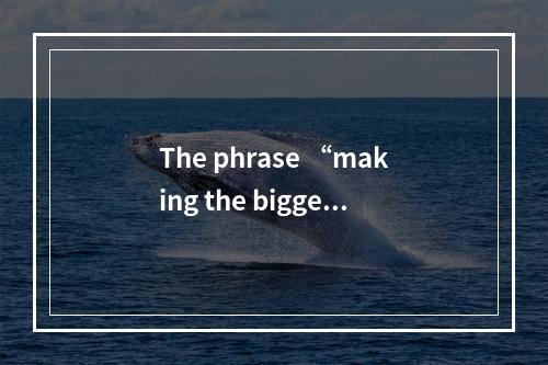 The phrase “making the biggest