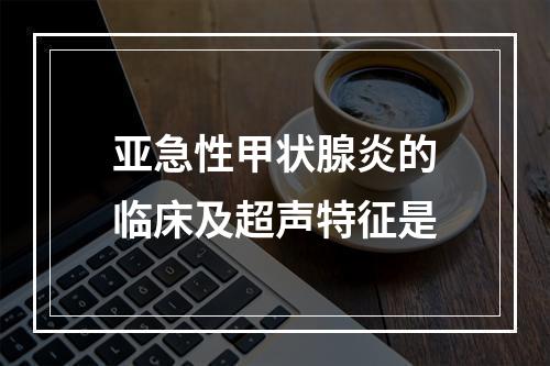 亚急性甲状腺炎的临床及超声特征是