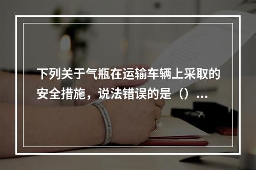 下列关于气瓶在运输车辆上采取的安全措施，说法错误的是（）。