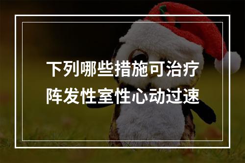 下列哪些措施可治疗阵发性室性心动过速