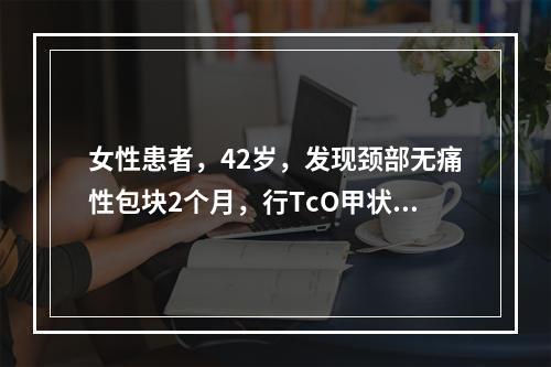 女性患者，42岁，发现颈部无痛性包块2个月，行TcO甲状腺显