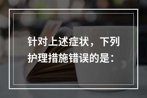 针对上述症状，下列护理措施错误的是：