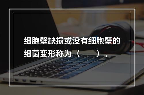 细胞壁缺损或没有细胞壁的细菌变形称为（　　）。