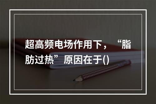 超高频电场作用下，“脂肪过热”原因在于()