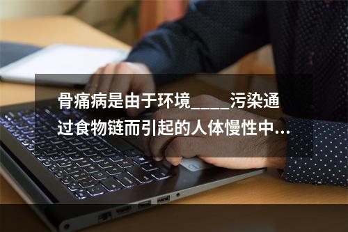 骨痛病是由于环境____污染通过食物链而引起的人体慢性中毒