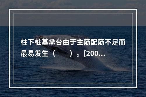 柱下桩基承台由于主筋配筋不足而最易发生（　　）。[2007