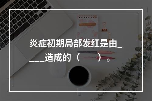 炎症初期局部发红是由____造成的（　　）。