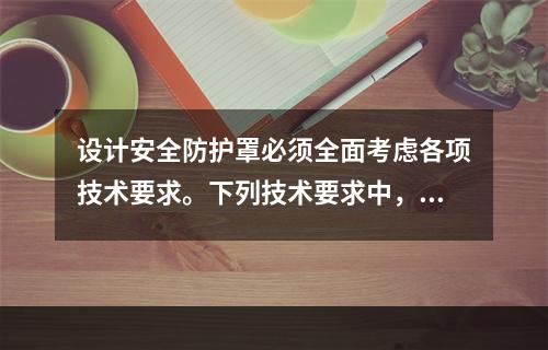 设计安全防护罩必须全面考虑各项技术要求。下列技术要求中，错误