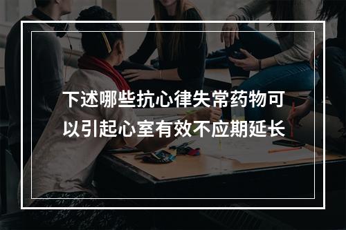 下述哪些抗心律失常药物可以引起心室有效不应期延长