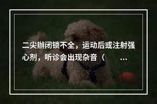 二尖辦闭锁不全，运动后或注射强心剂，听诊会出现杂音（　　）