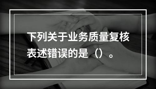 下列关于业务质量复核表述错误的是（）。