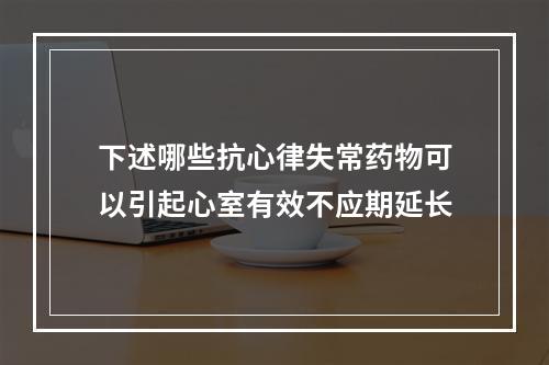 下述哪些抗心律失常药物可以引起心室有效不应期延长