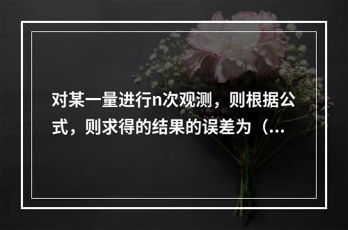 对某一量进行n次观测，则根据公式，则求得的结果的误差为（　