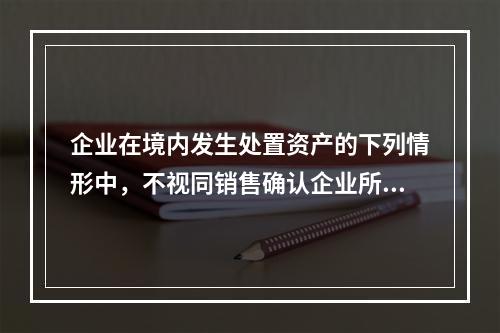 企业在境内发生处置资产的下列情形中，不视同销售确认企业所得税