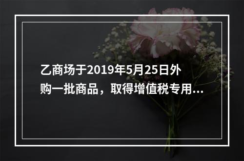 乙商场于2019年5月25日外购一批商品，取得增值税专用发票