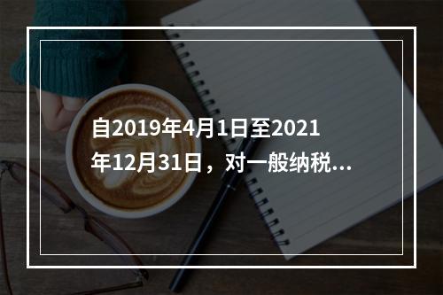 自2019年4月1日至2021年12月31日，对一般纳税人提