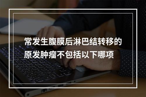 常发生腹膜后淋巴结转移的原发肿瘤不包括以下哪项