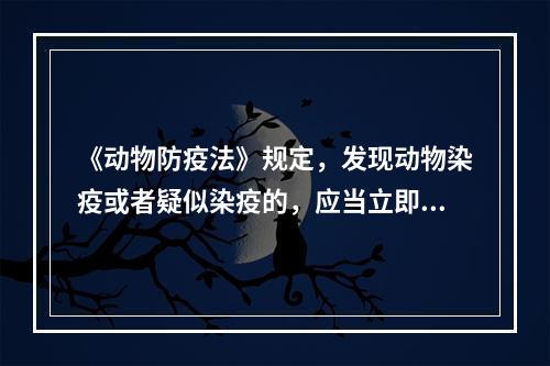 《动物防疫法》规定，发现动物染疫或者疑似染疫的，应当立即向