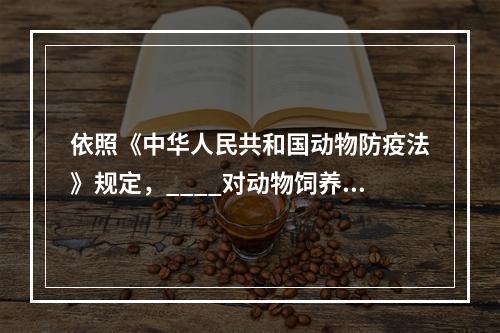 依照《中华人民共和国动物防疫法》规定，____对动物饲养、