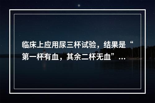 临床上应用尿三杯试验，结果是“第一杯有血，其余二杯无血”，