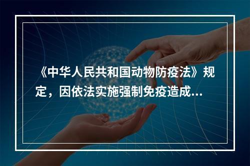 《中华人民共和国动物防疫法》规定，因依法实施强制免疫造成动