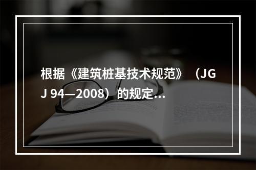 根据《建筑桩基技术规范》（JGJ 94—2008）的规定，