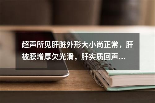 超声所见肝脏外形大小尚正常，肝被膜增厚欠光滑，肝实质回声呈增