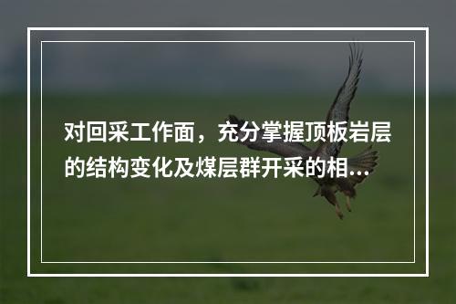 对回采工作面，充分掌握顶板岩层的结构变化及煤层群开采的相互影