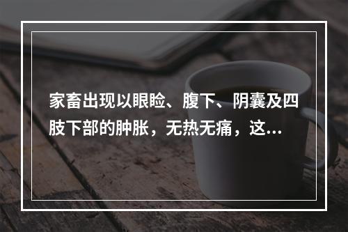 家畜出现以眼睑、腹下、阴囊及四肢下部的肿胀，无热无痛，这种