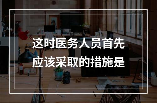 这时医务人员首先应该采取的措施是