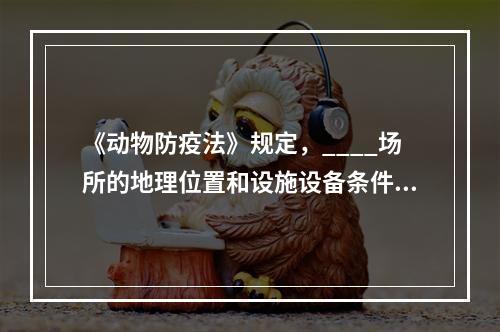 《动物防疫法》规定，____场所的地理位置和设施设备条件必