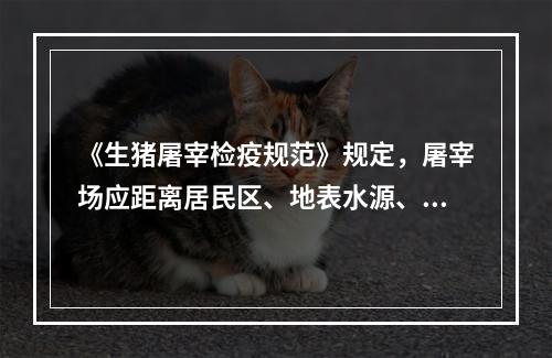 《生猪屠宰检疫规范》规定，屠宰场应距离居民区、地表水源、交