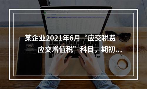 某企业2021年6月“应交税费——应交增值税”科目，期初借方