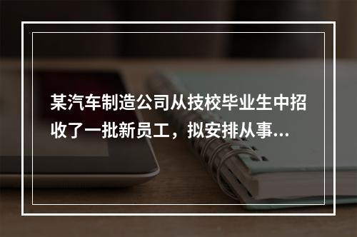 某汽车制造公司从技校毕业生中招收了一批新员工，拟安排从事喷