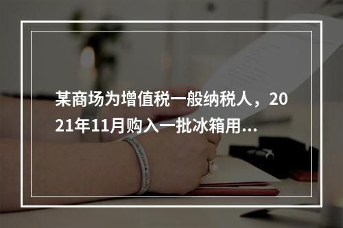 某商场为增值税一般纳税人，2021年11月购入一批冰箱用于出