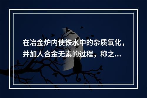 在冶金炉内使铁水中的杂质氧化，并加人合金无素的过程，称之为（