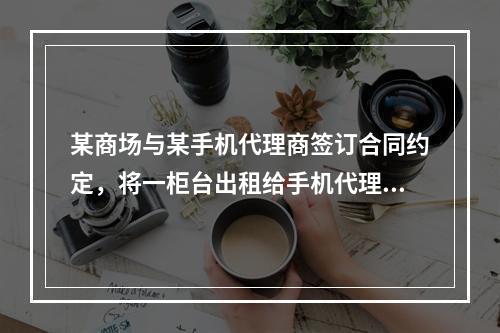 某商场与某手机代理商签订合同约定，将一柜台出租给手机代理商，