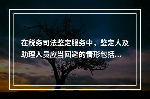 在税务司法鉴定服务中，鉴定人及助理人员应当回避的情形包括（）