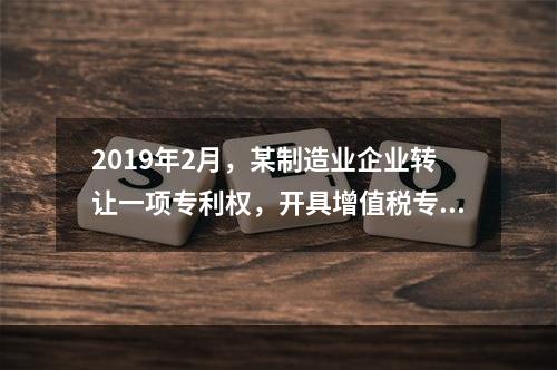 2019年2月，某制造业企业转让一项专利权，开具增值税专用发