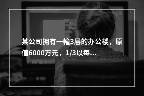 某公司拥有一幢3层的办公楼，原值6000万元，1/3以每月1