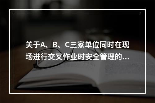 关于A、B、C三家单位同时在现场进行交叉作业时安全管理的说法