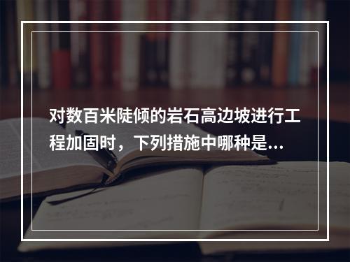 对数百米陡倾的岩石高边坡进行工程加固时，下列措施中哪种是经