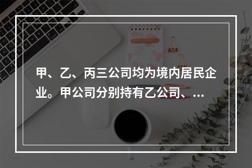 甲、乙、丙三公司均为境内居民企业。甲公司分别持有乙公司、丙公