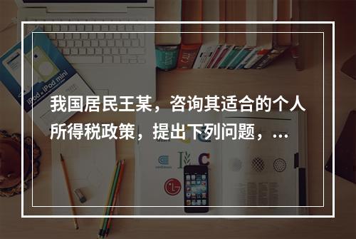 我国居民王某，咨询其适合的个人所得税政策，提出下列问题，请逐