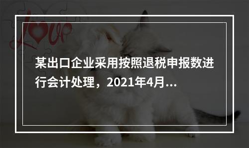 某出口企业采用按照退税申报数进行会计处理，2021年4月当期