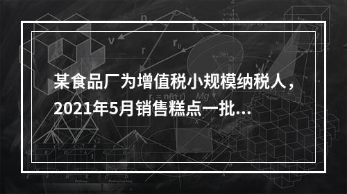 某食品厂为增值税小规模纳税人，2021年5月销售糕点一批，取