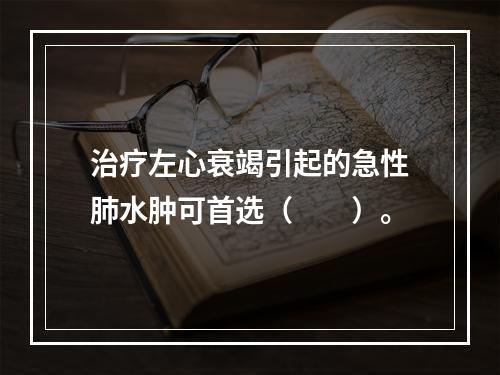 治疗左心衰竭引起的急性肺水肿可首选（　　）。