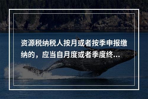 资源税纳税人按月或者按季申报缴纳的，应当自月度或者季度终了之