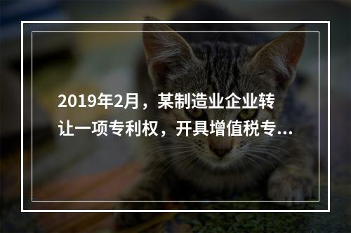 2019年2月，某制造业企业转让一项专利权，开具增值税专用发